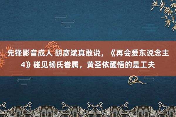 先锋影音成人 胡彦斌真敢说，《再会爱东说念主4》碰见杨氏眷属，黄圣依醒悟的是工夫