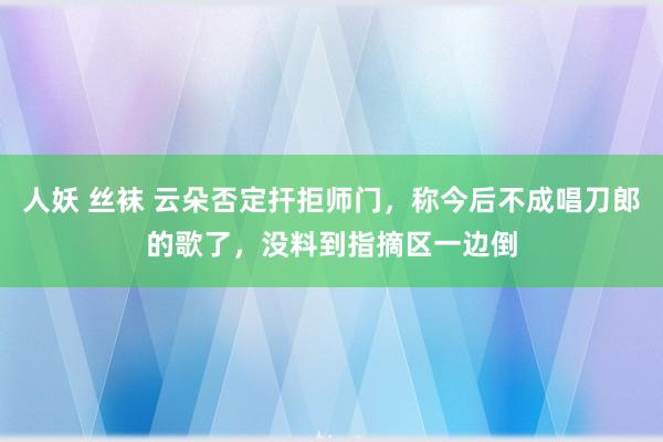 人妖 丝袜 云朵否定扞拒师门，称今后不成唱刀郎的歌了，没料到指摘区一边倒