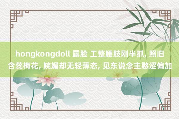 hongkongdoll 露脸 工整腰肢刚半抓， 照旧含蕊梅花， 婉媚却无轻薄态， 见东说念主憨涩偏加