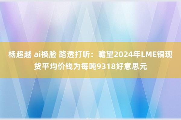 杨超越 ai换脸 路透打听：瞻望2024年LME铜现货平均价钱为每吨9318好意思元