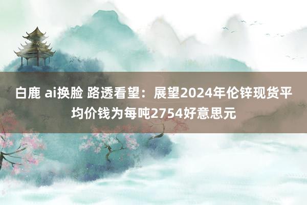 白鹿 ai换脸 路透看望：展望2024年伦锌现货平均价钱为每吨2754好意思元