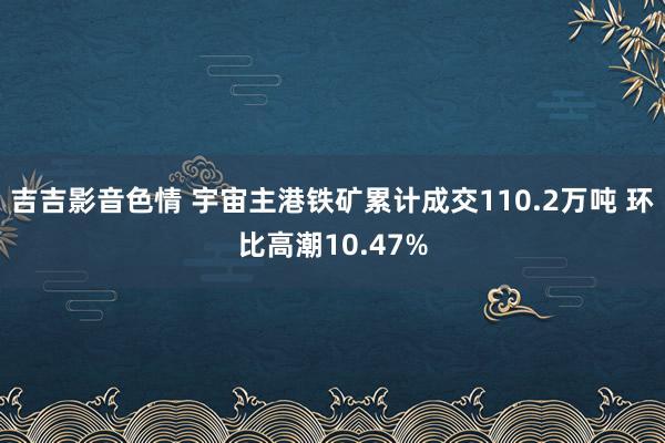 吉吉影音色情 宇宙主港铁矿累计成交110.2万吨 环比高潮10.47%