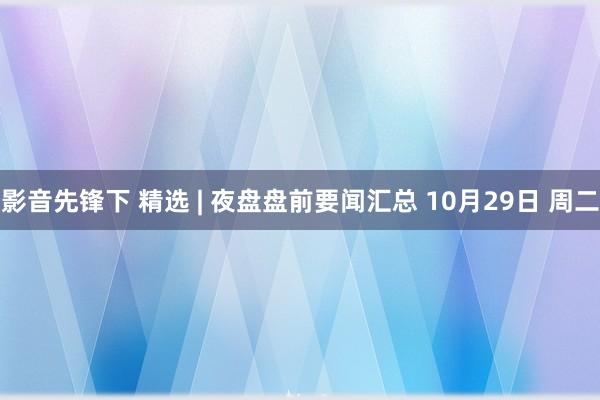 影音先锋下 精选 | 夜盘盘前要闻汇总 10月29日 周二