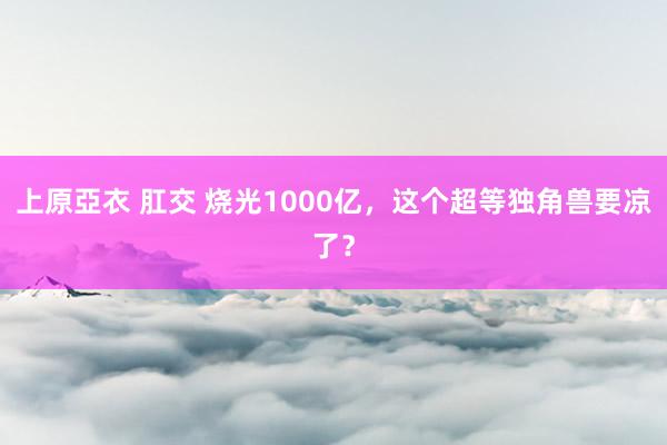 上原亞衣 肛交 烧光1000亿，这个超等独角兽要凉了？