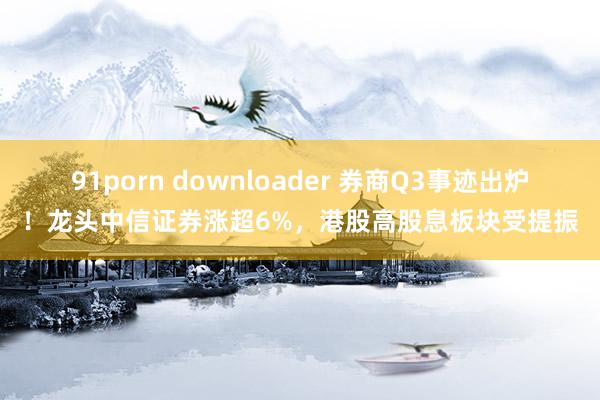 91porn downloader 券商Q3事迹出炉！龙头中信证券涨超6%，港股高股息板块受提振