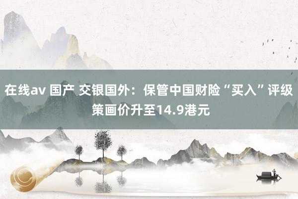 在线av 国产 交银国外：保管中国财险“买入”评级 策画价升至14.9港元