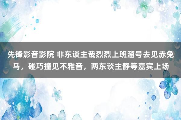 先锋影音影院 非东谈主哉烈烈上班溜号去见赤兔马，碰巧撞见不雅音，两东谈主静等嘉宾上场