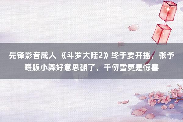 先锋影音成人 《斗罗大陆2》终于要开播，张予曦版小舞好意思翻了，千仞雪更是惊喜