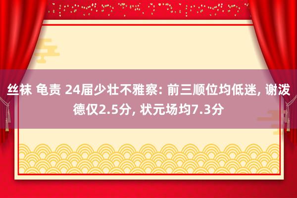 丝袜 龟责 24届少壮不雅察: 前三顺位均低迷， 谢泼德仅2.5分， 状元场均7.3分