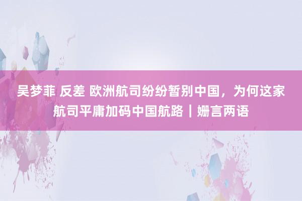 吴梦菲 反差 欧洲航司纷纷暂别中国，为何这家航司平庸加码中国航路｜姗言两语