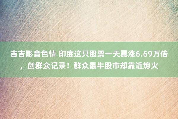 吉吉影音色情 印度这只股票一天暴涨6.69万倍，创群众记录！群众最牛股市却靠近熄火