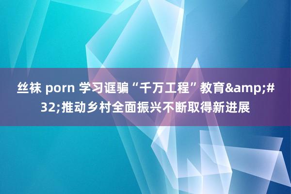 丝袜 porn 学习诓骗“千万工程”教育&#32;推动乡村全面振兴不断取得新进展