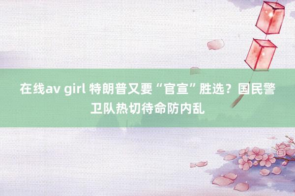 在线av girl 特朗普又要“官宣”胜选？国民警卫队热切待命防内乱