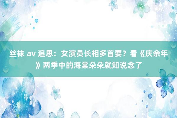 丝袜 av 追思：女演员长相多首要？看《庆余年》两季中的海棠朵朵就知说念了