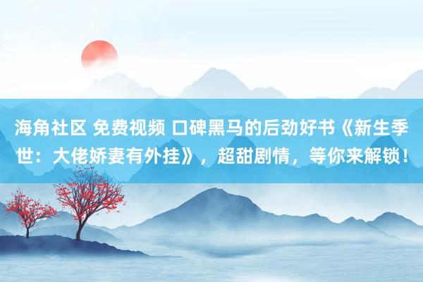 海角社区 免费视频 口碑黑马的后劲好书《新生季世：大佬娇妻有外挂》，超甜剧情，等你来解锁！