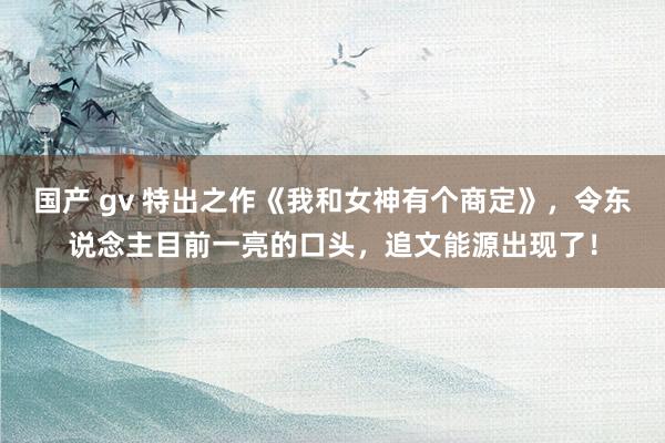 国产 gv 特出之作《我和女神有个商定》，令东说念主目前一亮的口头，追文能源出现了！