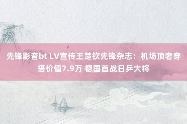 先锋影音bt LV宣传王楚钦先锋杂志：机场顶奢穿搭价值7.9万 德国首战日乒大将