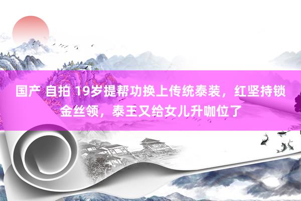 国产 自拍 19岁提帮功换上传统泰装，红坚持锁金丝领，泰王又给女儿升咖位了