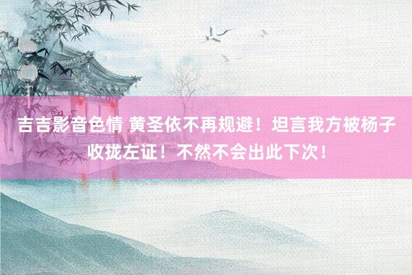 吉吉影音色情 黄圣依不再规避！坦言我方被杨子收拢左证！不然不会出此下次！