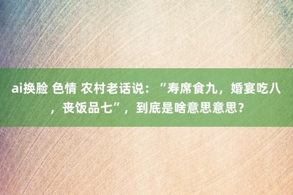 ai换脸 色情 农村老话说：“寿席食九，婚宴吃八，丧饭品七”，到底是啥意思意思？