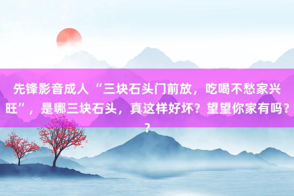 先锋影音成人 “三块石头门前放，吃喝不愁家兴旺”，是哪三块石头，真这样好坏？望望你家有吗？