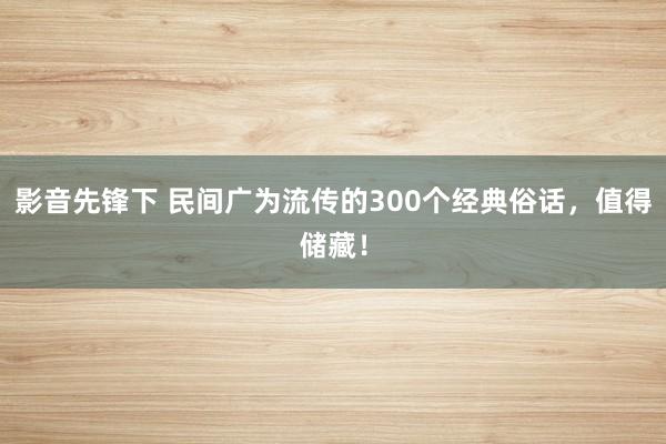 影音先锋下 民间广为流传的300个经典俗话，值得储藏！