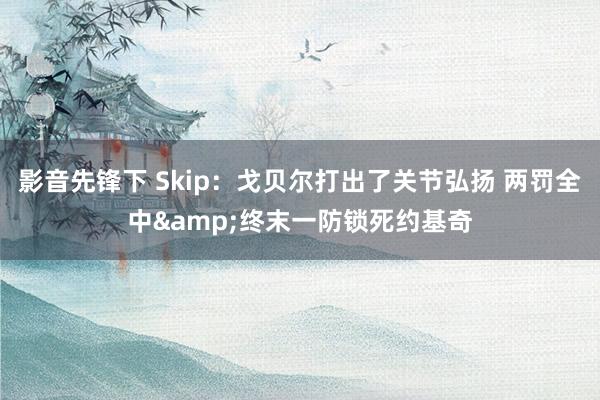 影音先锋下 Skip：戈贝尔打出了关节弘扬 两罚全中&终末一防锁死约基奇