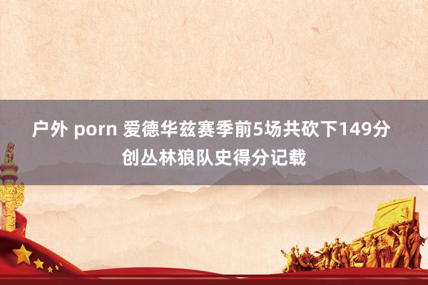 户外 porn 爱德华兹赛季前5场共砍下149分 创丛林狼队史得分记载