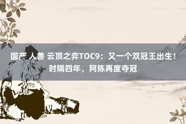 国产 人兽 云顶之弈TOC9：又一个双冠王出生！时隔四年，阿陈再度夺冠