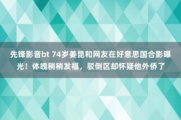 先锋影音bt 74岁姜昆和网友在好意思国合影曝光！体魄稍稍发福，驳倒区却怀疑他外侨了