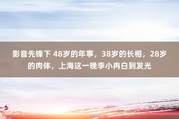 影音先锋下 48岁的年事，38岁的长相，28岁的肉体，上海这一晚李小冉白到发光