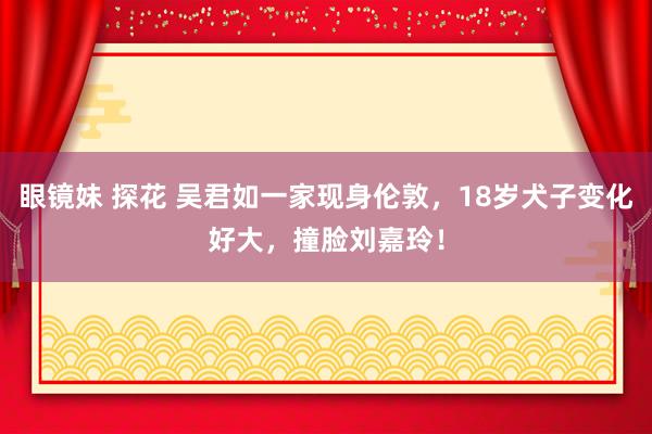 眼镜妹 探花 吴君如一家现身伦敦，18岁犬子变化好大，撞脸刘嘉玲！