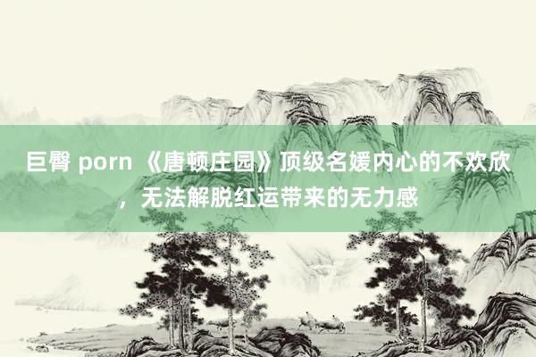 巨臀 porn 《唐顿庄园》顶级名媛内心的不欢欣，无法解脱红运带来的无力感