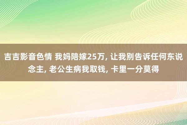 吉吉影音色情 我妈陪嫁25万， 让我别告诉任何东说念主， 老公生病我取钱， 卡里一分莫得