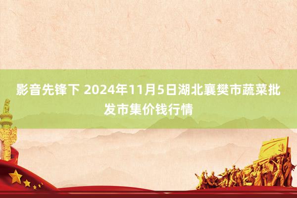 影音先锋下 2024年11月5日湖北襄樊市蔬菜批发市集价钱行情