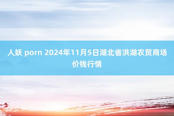 人妖 porn 2024年11月5日湖北省洪湖农贸商场价钱行情