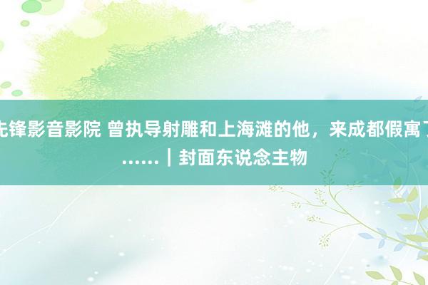 先锋影音影院 曾执导射雕和上海滩的他，来成都假寓了......｜封面东说念主物