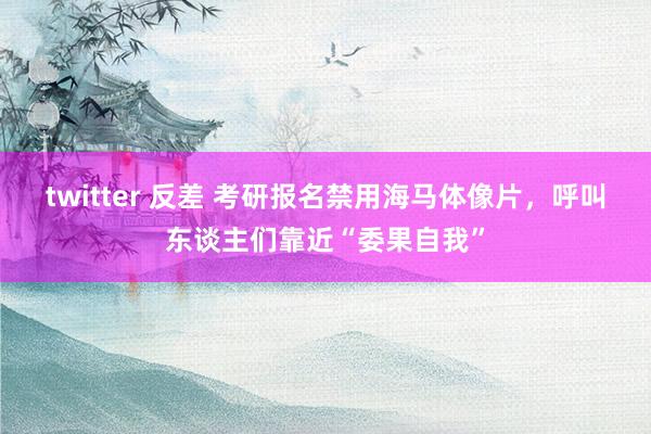 twitter 反差 考研报名禁用海马体像片，呼叫东谈主们靠近“委果自我”