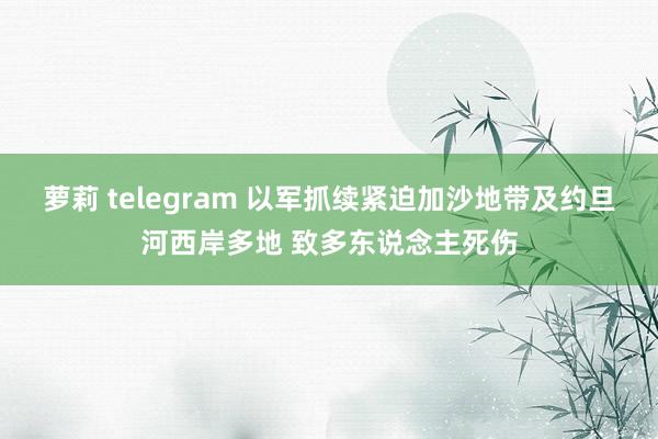 萝莉 telegram 以军抓续紧迫加沙地带及约旦河西岸多地 致多东说念主死伤