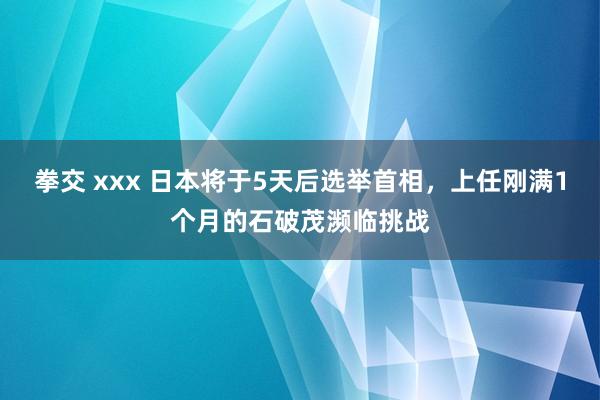 拳交 xxx 日本将于5天后选举首相，上任刚满1个月的石破茂濒临挑战