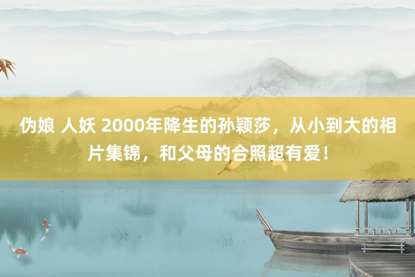 伪娘 人妖 2000年降生的孙颖莎，从小到大的相片集锦，和父母的合照超有爱！