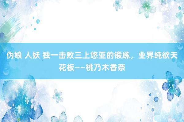 伪娘 人妖 独一击败三上悠亚的锻练，业界纯欲天花板——桃乃木香奈