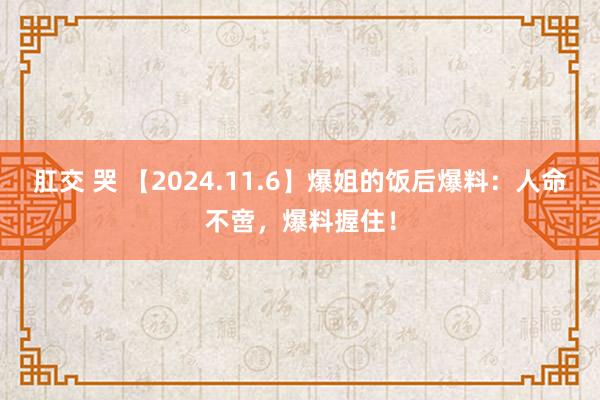 肛交 哭 【2024.11.6】爆姐的饭后爆料：人命不啻，爆料握住！