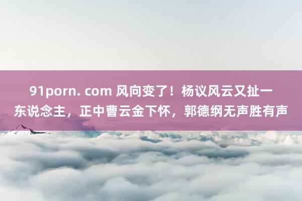 91porn. com 风向变了！杨议风云又扯一东说念主，正中曹云金下怀，郭德纲无声胜有声