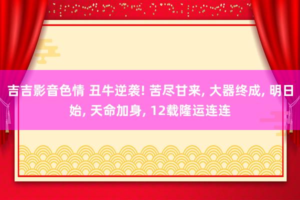 吉吉影音色情 丑牛逆袭! 苦尽甘来， 大器终成， 明日始， 天命加身， 12载隆运连连