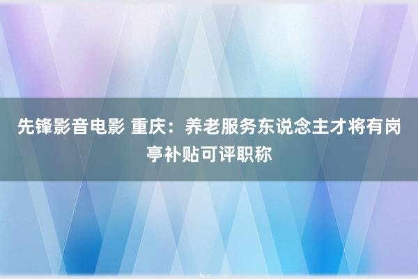 先锋影音电影 重庆：养老服务东说念主才将有岗亭补贴可评职称