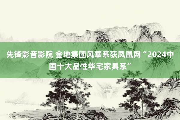 先锋影音影院 金地集团风華系获凤凰网“2024中国十大品性华宅家具系”