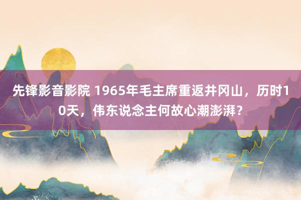 先锋影音影院 1965年毛主席重返井冈山，历时10天，伟东说念主何故心潮澎湃？