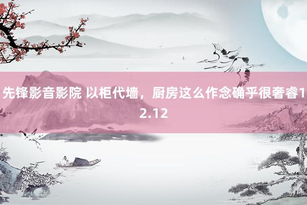 先锋影音影院 以柜代墙，厨房这么作念确乎很奢睿12.12