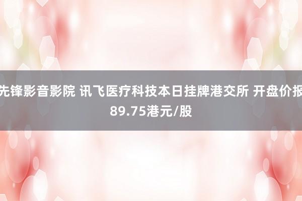 先锋影音影院 讯飞医疗科技本日挂牌港交所 开盘价报89.75港元/股